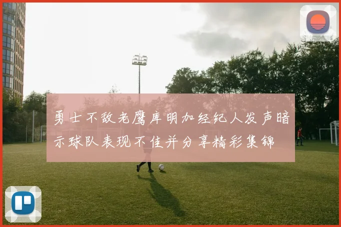 勇士不敌老鹰库明加经纪人发声暗示球队表现不佳并分享精彩集锦