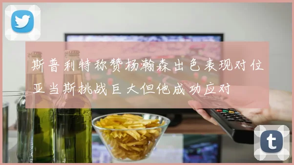 斯普利特称赞杨瀚森出色表现对位亚当斯挑战巨大但他成功应对