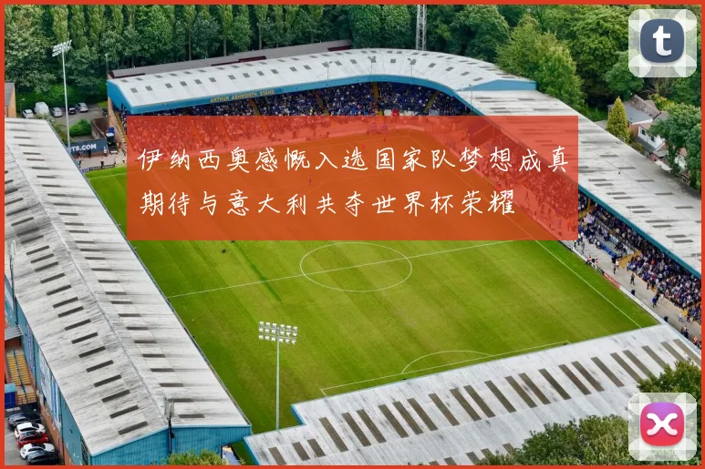 伊纳西奥感慨入选国家队梦想成真期待与意大利共夺世界杯荣耀