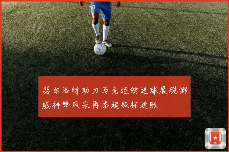 瑟尔洛特助力马竞连续进球展现挪威神锋风采再添超级杯进账