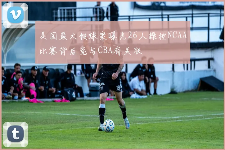 美国最大假球案曝光26人操控NCAA比赛背后竟与CBA有关联