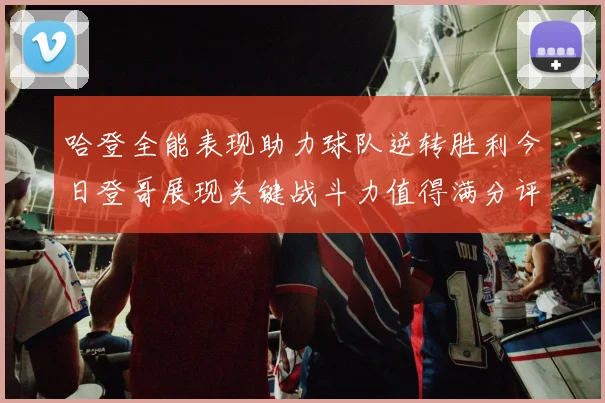 哈登全能表现助力球队逆转胜利今日登哥展现关键战斗力值得满分评价