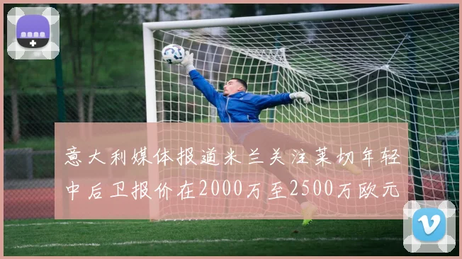 意大利媒体报道米兰关注莱切年轻中后卫报价在2000万至2500万欧元之间