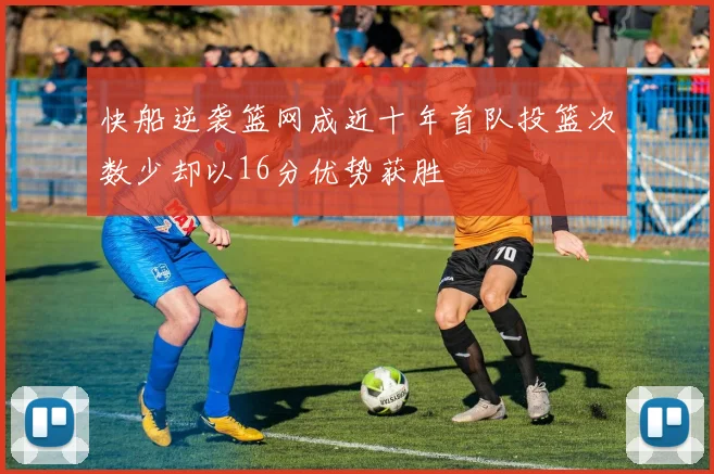 快船逆袭篮网成近十年首队投篮次数少却以16分优势获胜