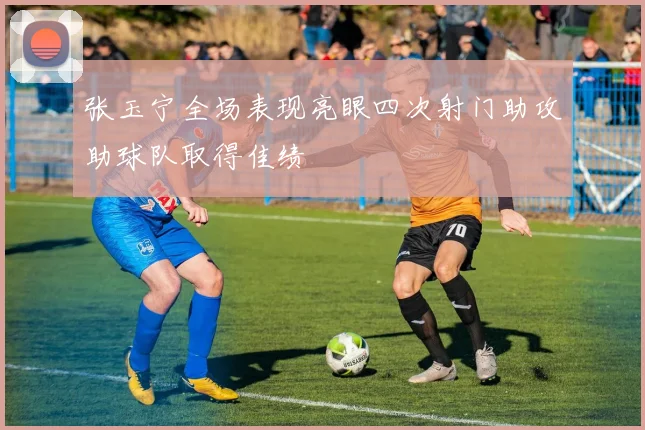 张玉宁全场表现亮眼四次射门助攻助球队取得佳绩