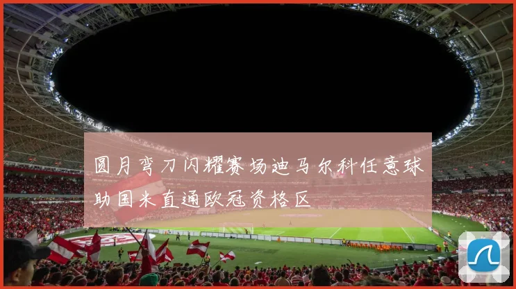 圆月弯刀闪耀赛场迪马尔科任意球助国米直通欧冠资格区