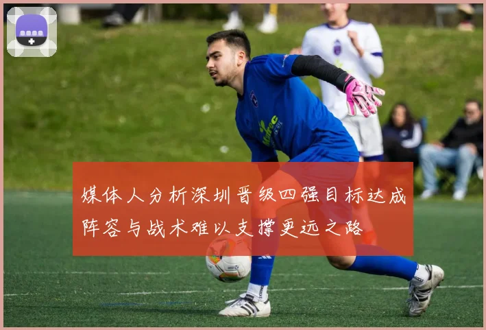媒体人分析深圳晋级四强目标达成阵容与战术难以支撑更远之路