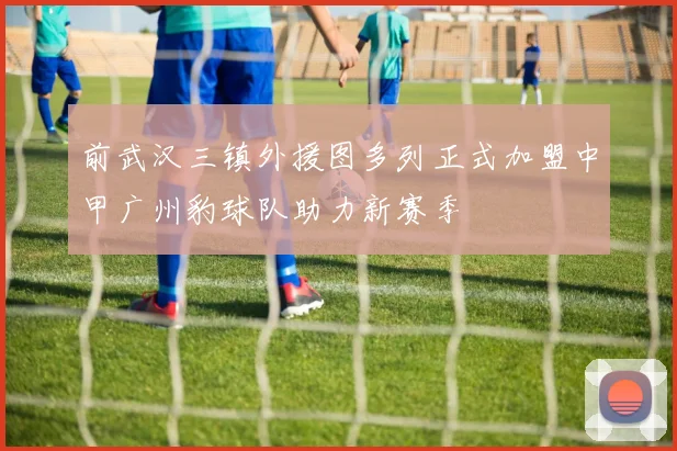 前武汉三镇外援图多列正式加盟中甲广州豹球队助力新赛季