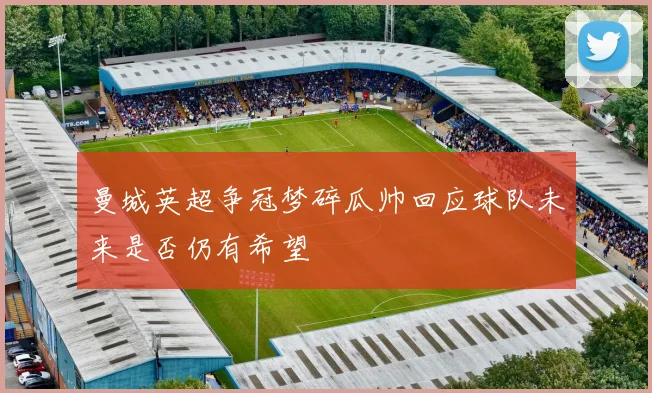 曼城英超争冠梦碎瓜帅回应球队未来是否仍有希望