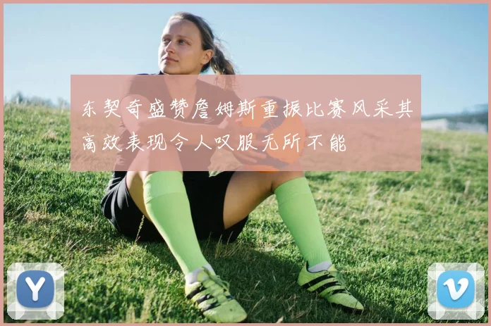 东契奇盛赞詹姆斯重振比赛风采其高效表现令人叹服无所不能