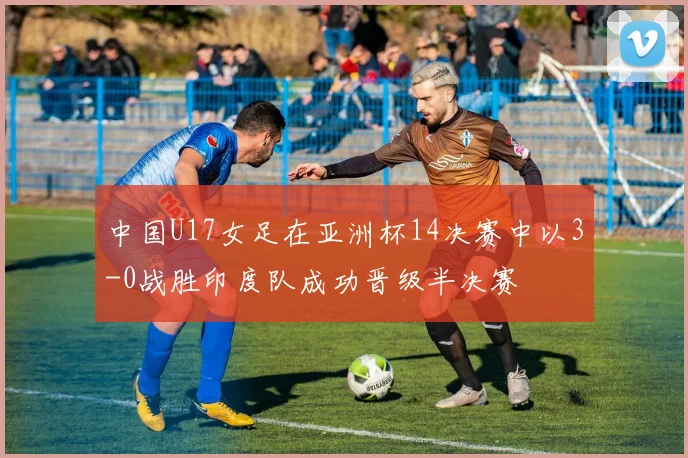 中国U17女足在亚洲杯14决赛中以3-0战胜印度队成功晋级半决赛