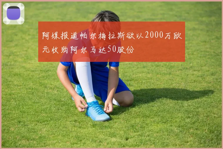 阿媒报道帕尔梅拉斯欲以2000万欧元收购阿尔马达50股份