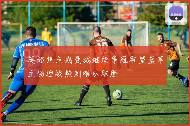 英超焦点战曼城继续争冠希望蓝军主场迎战热刺难以取胜